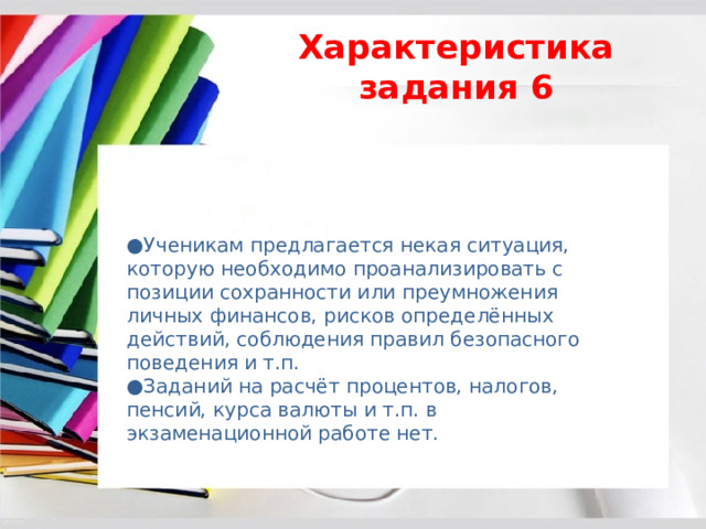 Характеристика задания 6 ● Ученикам предлагается некая ситуация, которую необходимо проанализировать с позиции сохранности или преумножения личных финансов, рисков определённых действий, соблюдения правил безопасного поведения и т.п. ● Заданий на расчёт процентов, налогов, пенсий, курса валюты и т.п. в экзаменационной работе нет. 