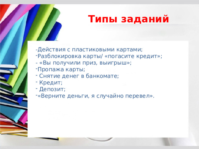 Типы заданий -Действия с пластиковыми картами; Разблокировка карты/ «погасите кредит»; - «Вы получили приз, выигрыш»; Пропажа карты;  Снятие денег в банкомате;  Кредит;  Депозит; «Верните деньги, я случайно перевел». 