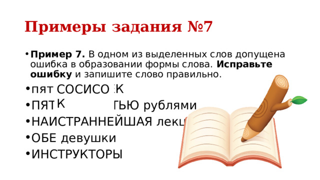Примеры задания №7 Пример 7.  В одном из выделенных слов допущена ошибка в образовании формы слова.  Исправьте ошибку  и запишите слово правильно. пять СОСИСЕК ПЯТЬЮДЕСЯТЬЮ рублями НАИСТРАННЕЙШАЯ лекция ОБЕ девушки ИНСТРУКТОРЫ СОСИСОК 