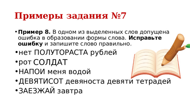 Примеры задания №7 Пример 8.  В одном из выделенных слов допущена ошибка в образовании формы слова.  Исправьте ошибку  и запишите слово правильно. нет ПОЛУТОРАСТА рублей рота СОЛДАТОВ НАПОИ меня водой ДЕВЯТИСОТ девяноста девяти тетрадей ЗАЕЗЖАЙ завтра СОЛДАТ 