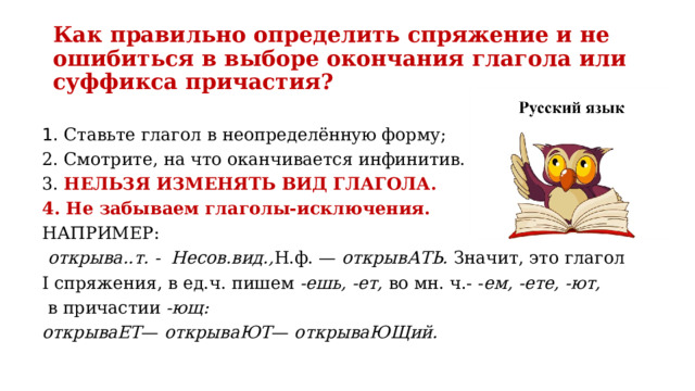 Как правильно определить спряжение и не ошибиться в выборе окон­чания глагола или суффикса причастия? 1. Ставьте глагол в неопре­делённую форму; 2. Смотрите, на что оканчивается инфинитив. 3. НЕЛЬЗЯ ИЗМЕНЯТЬ ВИД ГЛАГОЛА. 4. Не забываем глаголы-исключения. НАПРИМЕР:  открыва..т. - Несов.вид., Н.ф. — открывАТЬ. Значит, это глагол I спряжения, в ед.ч. пишем -ешь, -ет, во мн. ч.- - ем, -ете, -ют,  в причастии -ющ: открываЕТ — открываЮТ — открываЮЩий. 