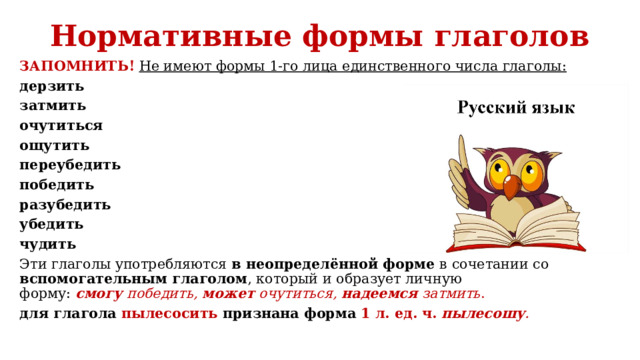 Нормативные формы глаголов   ЗАПОМНИТЬ!   Не имеют формы 1-го лица единственного числа глаголы: дерзить затмить очутиться ощутить переубедить победить разубедить убедить чудить Эти глаголы употребляются в неопределённой форме в сочетании со вспомогательным глаголом , который и образует личную форму:  смогу  победить,  может  очутиться,  надеемся  затмить . для глагола пылесосить признана форма 1 л. ед. ч.   пылесошу . 