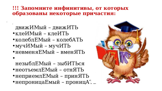 !!! Запомните инфинитивы, от которых образованы некоторые причастия:      движИМый – движИТЬ клеИМый – клеИТЬ колеблЕМый – колебАТЬ мучИМый – мучИТЬ невменяЕМый – вменЯТЬ  незыблЕМый – зыбИТЬся неотъемлЕМый – отнЯТЬ неприемлЕМый – принЯТЬ непроницаЕмый – проницАТЬ  движИМый – движИТЬ клеИМый – клеИТЬ колеблЕМый – колебАТЬ мучИМый – мучИТЬ невменяЕМый – вменЯТЬ  незыблЕМый – зыбИТЬся неотъемлЕМый – отнЯТЬ неприемлЕМый – принЯТЬ непроницаЕмый – проницАТЬ 