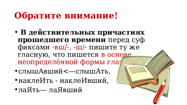 Обратите внимание!  В действительных причастиях прошедшего времени перед суф­фиксами -вш/-, -ш/- пишите ту же гласную, что пишется в основе неопределённой формы глагола:  слышАвшийнаклеИть - наклеИвший, лаЯть— лаЯвший 