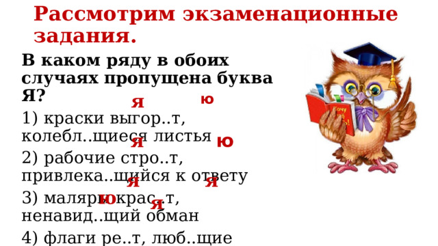 Рассмотрим экзаменационные задания.   В каком ряду в обоих случаях пропущена буква Я? 1) краски выгор..т, колебл..щиеся листья 2) рабочие стро..т, привлека..щийся к ответу 3) маляры крас..т, ненавид..щий обман 4) флаги ре..т, люб..щие искусство ю я ю я я я ю я 