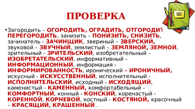 ПРОВЕРКА Загородить – ОГОРОДИТЬ, ОГРАДИТЬ, ОТГОРОДИТЬ, ПЕРЕГОРОДИТЬ , занизить – ПОНИЗИТЬ, СНИЗИТЬ , зачинатель - ЗАЧИНЩИК , звериный – ЗВЕРСКИЙ, звуковой – ЗВУЧНЫЙ , землистый – ЗЕМЛЯНОЙ, ЗЕМНОЙ , зрительный - ЗРИТЕЛЬСКИЙ , изобретательный – ИЗОБРЕТАТЕЛЬСКИЙ , информативный - ИНФОРМАЦИОННЫЙ , информация - ИНФОРМИРОВАННОСТЬ , иронический – ИРОНИЧНЫЙ, искусный - ИСКУССТВЕННЫЙ , исполнительный - ИСПОЛНИТЕЛЬСКИЙ , исходный - ИСХОДЯЩИЙ , каменистый - КАМЕННЫЙ, комфортабельный - КОМФОРТНЫЙ , конный - КОНСКИЙ , коренастый - КОРЕННОЙ , КОРНЕВОЙ , костный - КОСТЯНОЙ, красочный – КРАСЯЩИЙ, КРАШЕННЫЙ . 