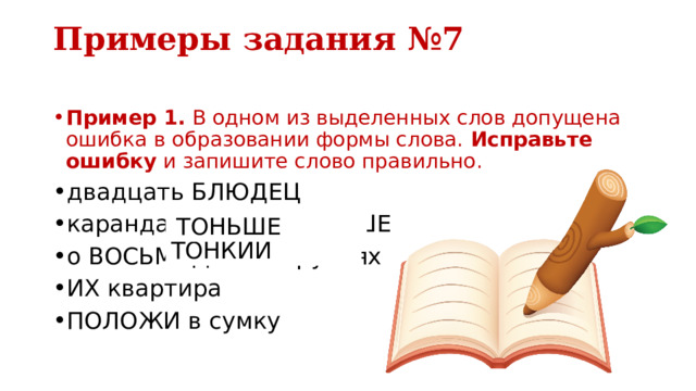 Примеры задания №7   Пример 1.  В одном из выделенных слов допущена ошибка в образовании формы слова.  Исправьте ошибку  и запишите слово правильно. двадцать БЛЮДЕЦ карандаш БОЛЕЕ ТОНЬШЕ о ВОСЬМИДЕСЯТИ рублях ИХ квартира ПОЛОЖИ в сумку БОЛЕЕ ТОНКИЙ ТОНЬШЕ 