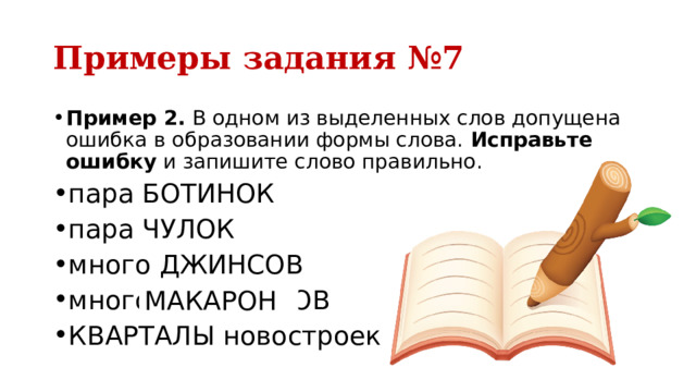 Примеры задания №7 Пример 2.  В одном из выделенных слов допущена ошибка в образовании формы слова.  Исправьте ошибку  и запишите слово правильно. пара БОТИНОК пара ЧУЛОК много ДЖИНСОВ много МАКАРОНОВ КВАРТАЛЫ новостроек МАКАРОН 