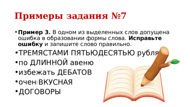 Примеры задания №7 Пример 3.  В одном из выделенных слов допущена ошибка в образовании формы слова.  Исправьте ошибку  и запишите слово правильно. ТРЕМЯСТАМИ ПЯТЬЮДЕСЯТЬЮ рублями по ДЛИННОЙ авеню избежать ДЕБАТОВ очень ВКУСНЕЙШАЯ ДОГОВОРЫ ВКУСНАЯ 