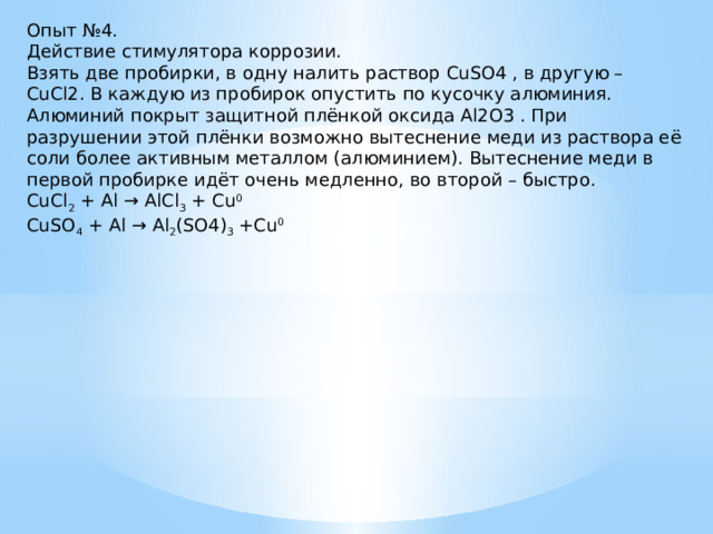 Опыт №4. Действие стимулятора коррозии. Взять две пробирки, в одну налить раствор CuSO4 , в другую – CuCl2. В каждую из пробирок опустить по кусочку алюминия. Алюминий покрыт защитной плёнкой оксида Al2O3 . При разрушении этой плёнки возможно вытеснение меди из раствора её соли более активным металлом (алюминием). Вытеснение меди в первой пробирке идёт очень медленно, во второй – быстро. CuCl 2 + Al → AlCl 3 + Cu 0 CuSO 4 + Al → Al 2 (SO4) 3 +Cu 0 