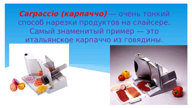 Carpaccio (карпаччо) — очень тонкий способ нарезки продуктов на слайсере. Самый знаменитый пример — это итальянское карпаччо из говядины. 