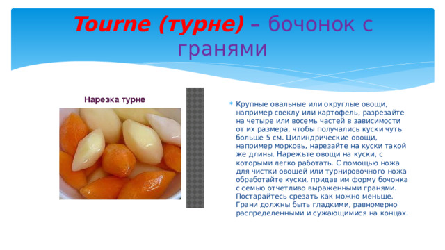 Tourne (турне) – бочонок с гранями Крупные овальные или округлые овощи, например свеклу или картофель, разрезайте на четыре или восемь частей в зависимости от их размера, чтобы получались куски чуть больше 5 см. Цилиндрические овощи, например морковь, нарезайте на куски такой же длины. Нарежьте овощи на куски, с которыми легко работать. С помощью ножа для чистки овощей или турнировочного ножа обработайте куски, придав им форму бочонка с семью отчетливо выраженными гранями. Постарайтесь срезать как можно меньше. Грани должны быть гладкими, равномерно распределенными и сужающимися на концах. 