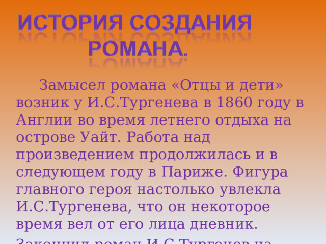  Замысел романа «Отцы и дети» возник у И.С.Тургенева в 1860 году в Англии во время летнего отдыха на острове Уайт. Работа над произведением продолжилась и в следующем году в Париже. Фигура главного героя настолько увлекла И.С.Тургенева, что он некоторое время вел от его лица дневник. Закончил роман И.С.Тургенев на Родине. 