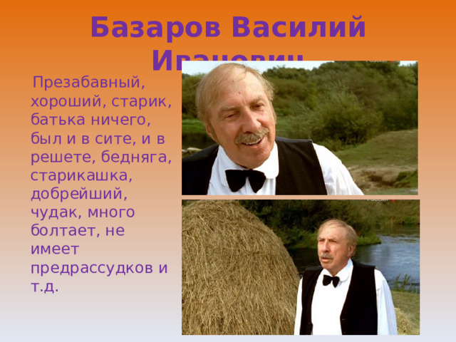 Базаров Василий Иванович  Презабавный, хороший, старик, батька ничего, был и в сите, и в решете, бедняга, старикашка, добрейший, чудак, много болтает, не имеет предрассудков и т.д. 