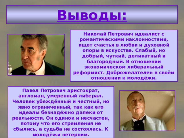 Выводы: Николай Петрович идеалист с романтическими наклонностями, ищет счастья в любви и духовной опоры в искусстве. Слабый, но добрый, чуткий, деликатный и благородный. В отношении экономическом либеральный реформист. Доброжелателен в своём отношении к молодёжи. Павел Петрович аристократ, англоман, умеренный либерал. Человек убеждённый и честный, но явно ограниченный, так как его идеалы безнадёжно далеки от реальности. Он одинок и несчастен, потому что его стремления не сбылись, а судьба не состоялась. К молодёжи нетерпим. 