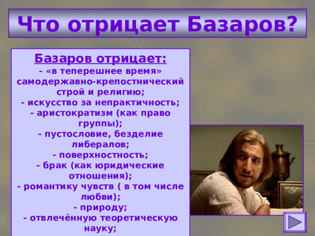 Что отрицает Базаров? Базаров отрицает:  - «в теперешнее время» самодержавно-крепостнический строй и религию;  - искусство за непрактичность;  - аристократизм (как право группы);  - пустословие, безделие либералов;  - поверхностность;  - брак (как юридические отношения);  - романтику чувств ( в том числе любви);  - природу;  - отвлечённую теоретическую науку;  - авторитеты. 