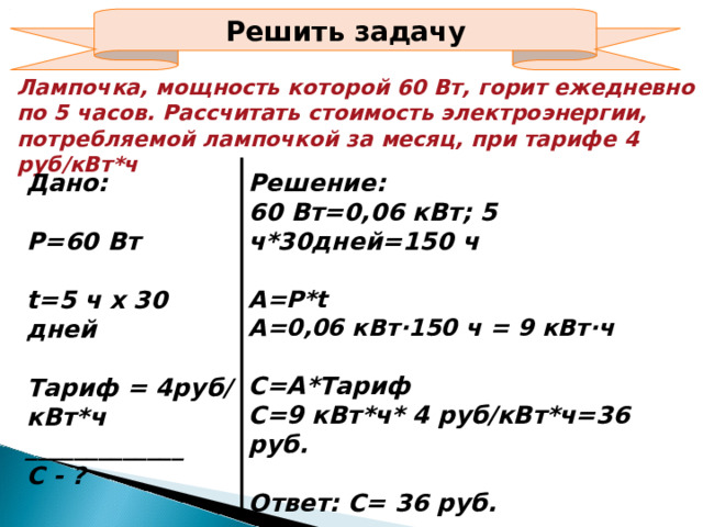 Решить задачу Лампочка, мощность которой 60 Вт, горит ежедневно по 5 часов. Рассчитать стоимость электроэнергии, потребляемой лампочкой за месяц, при тарифе 4 руб/кВт*ч Дано:  Р=60 Вт  t=5 ч х 30 дней  Тариф = 4руб/ кВт*ч _____________ С - ? Решение: 60 Вт=0,06 кВт; 5 ч*30дней=150 ч  А=Р* t А=0,06 кВт∙150 ч = 9 кВт∙ч  С=А*Тариф С=9 кВт*ч* 4 руб/кВт*ч=36 руб.  Ответ: С= 36 руб.  