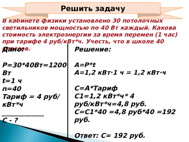 Решить задачу В кабинете физики установлено 30 потолочных светильников мощностью по 40 Вт каждый. Какова стоимость электроэнергии за время перемен (1 час) при тарифе 4 руб/кВт*ч. Учесть, что в школе 40 классов. Дано:  Р=30*40Вт=1200Вт t= 1 ч n=40 Тариф = 4 руб/ кВт*ч _____________ С - ? Решение:  А=Р* t А=1,2 кВт∙1 ч = 1,2 кВт∙ч  С=А*Тариф С1=1,2 кВт*ч* 4 руб/кВт*ч=4,8 руб. С=С1*40 =4,8 руб*40 =192 руб.  Ответ: С= 192 руб.  