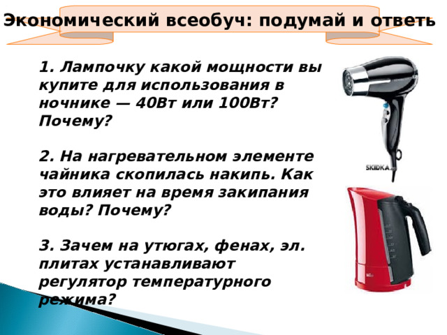 Экономический всеобуч: подумай и ответь 1. Лампочку какой мощности вы купите для использования в ночнике — 40Вт или 100Вт? Почему?  2. На нагревательном элементе чайника скопилась накипь. Как это влияет на время закипания воды? Почему?  3. Зачем на утюгах, фенах, эл. плитах устанавливают регулятор температурного режима?  