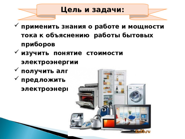 Цель и задачи: применить знания о работе и мощности тока к объяснению работы бытовых приборов изучить понятие стоимости электроэнергии получить алгоритм ее расчета предложить способы экономии электроэнергии 