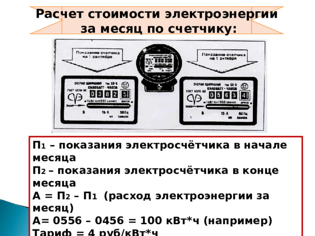 Расчет стоимости электроэнергии  за месяц по счетчику: П 1 – показания электросчётчика в начале месяца П 2 – показания электросчётчика в конце месяца А = П 2 – П 1 (расход электроэнергии за месяц) А= 0556 – 0456 = 100 кВт*ч (например) Тариф = 4 руб/кВт*ч С = 100*4 = 400 руб.- стоимость электроэнергии 