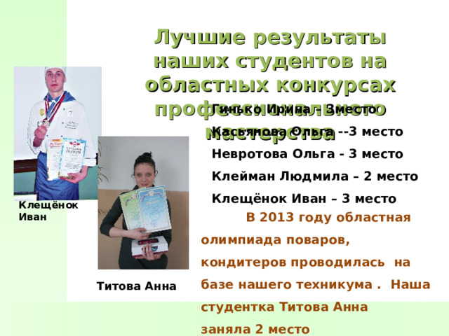 Лучшие результаты наших студентов на областных конкурсах профессионального мастерства Гинько Ирина – 3место Касьянова Ольга --3 место Невротова Ольга - 3 место Клейман Людмила – 2 место Клещёнок Иван – 3 место  Клещёнок Иван  В 2013 году областная олимпиада поваров, кондитеров проводилась на базе нашего техникума . Наша студентка Титова Анна заняла 2 место Титова Анна 