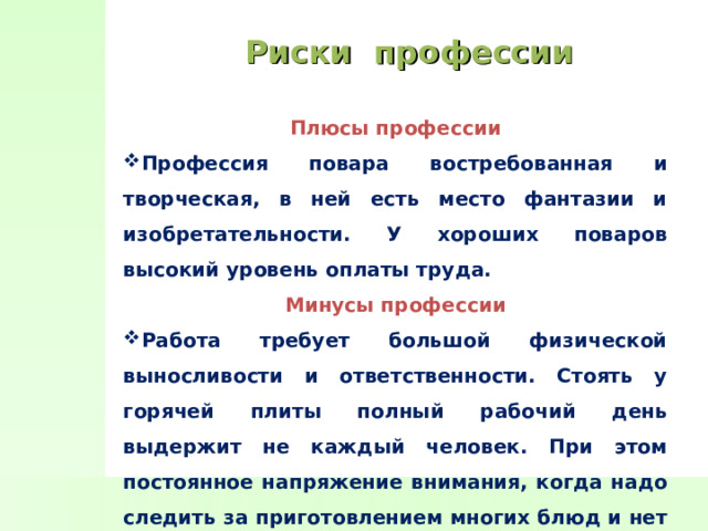 Риски профессии Плюсы профессии Профессия повара востребованная и творческая, в ней есть место фантазии и изобретательности. У хороших поваров высокий уровень оплаты труда. Минусы профессии Работа требует большой физической выносливости и ответственности. Стоять у горячей плиты полный рабочий день выдержит не каждый человек. При этом постоянное напряжение внимания, когда надо следить за приготовлением многих блюд и нет возможности расслабиться или отвлечься 