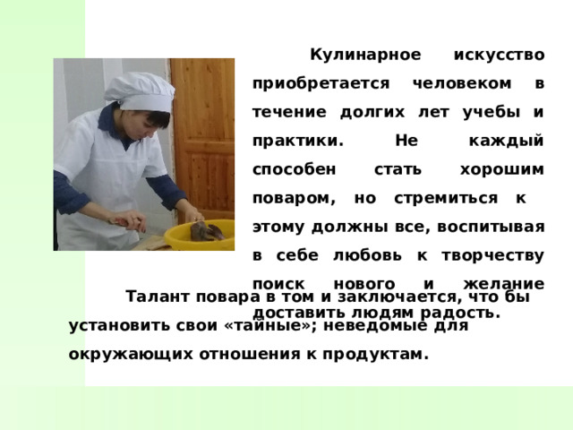  Кулинарное искусство приобретается человеком в течение долгих лет учебы и практики. Не каждый способен стать хорошим поваром, но стремиться к этому должны все, воспитывая в себе любовь к творчеству поиск нового и желание доставить людям радость.   Талант повара в том и заключается, что бы установить свои «тайные»; неведомые для окружающих отношения к продуктам. 