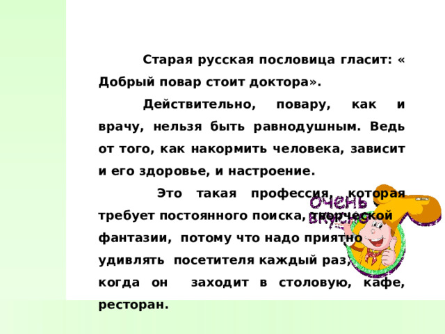  Старая русская пословица гласит: « Добрый повар стоит доктора».  Действительно, повару, как и врачу, нельзя быть равнодушным. Ведь от того, как накормить человека, зависит и его здоровье, и настроение.   Это такая профессия, которая требует постоянного поиска, творческой фантазии, потому что надо приятно удивлять посетителя каждый раз, когда он заходит в столовую, кафе, ресторан. 