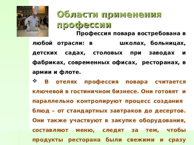Области применения профессии  Профессия повара востребована в любой отрасли: в школах, больницах, детских садах, столовых при заводах и фабриках, современных офисах, ресторанах, в армии и флоте.  В отелях профессия повара считается ключевой в гостиничном бизнесе. Они готовят и параллельно контролируют процесс создания блюд – от стандартных завтраков до десертов. Они также участвуют в закупке оборудования, составляют меню, следят за тем, чтобы продукты ресторана были свежими и сразу поступали в обработку. Повар также может открыть собственный ресторан или кафе. Состоятельные люди нанимают поваров для дома. 