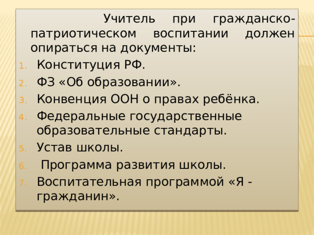  Учитель при гражданско-патриотическом воспитании должен опираться на документы: Конституция РФ. ФЗ «Об образовании». Конвенция ООН о правах ребёнка. Федеральные государственные образовательные стандарты. Устав школы.  Программа развития школы. Воспитательная программой «Я - гражданин». 