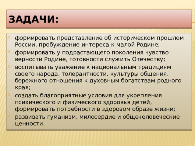 Задачи: формировать представление об историческом прошлом России, пробуждение интереса к малой Родине; формировать у подрастающего поколения чувство верности Родине, готовности служить Отечеству; воспитывать уважение к национальным традициям своего народа, толерантности, культуры общения, бережного отношения к духовным богатствам родного края; создать благоприятные условия для укрепления психического и физического здоровья детей, формировать потребности в здоровом образе жизни; развивать гуманизм, милосердие и общечеловеческие ценности. 