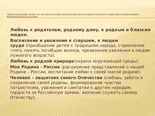   При организации работы по патриотическому воспитанию обучающихся реализую следующую эффективную воспитательную цепочку:   Любовь к родителям, родному дому, к родным и близким людям.   Воспитание и уважение к старшим, к людям труда  (приобщение детей к традициям народа, стремление чтить память погибших воинов, проявление уважения к людям пожилого возраста). Любовь к родной природе (охрана окружающей среды). Моя Родина - Россия  (расширение представлений о нашей Родине – России, воспитание любви к своей малой родине). Человек – защитник своего Отечества  (любовь, забота и сохранение своей родины, формирование чувства патриотизма, уважения и симпатии к другим народам, гордости за Российскую армию, желание служить своему Отечеству). 