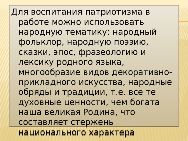 Для воспитания патриотизма в работе можно использовать народную тематику: народный фольклор, народную поэзию, сказки, эпос, фразеологию и лексику родного языка, многообразие видов декоративно-прикладного искусства, народные обряды и традиции, т.е. все те духовные ценности, чем богата наша великая Родина, что составляет стержень национального характера 