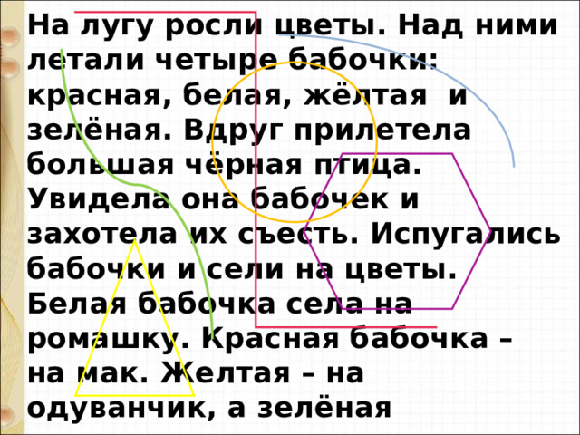На лугу росли цветы. Над ними летали четыре бабочки: красная, белая, жёлтая и зелёная. Вдруг прилетела большая чёрная птица. Увидела она бабочек и захотела их съесть. Испугались бабочки и сели на цветы. Белая бабочка села на ромашку. Красная бабочка – на мак. Желтая – на одуванчик, а зелёная спряталась за листом дерева. Летала птица, летала, но не увидела бабочек. 
