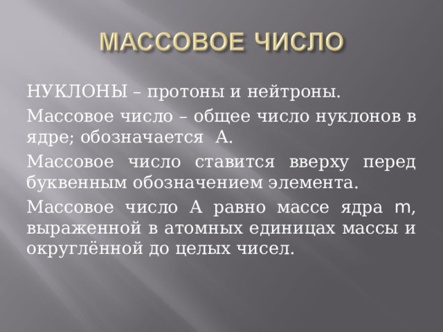 НУКЛОНЫ – протоны и нейтроны. Массовое число – общее число нуклонов в ядре; обозначается А. Массовое число ставится вверху перед буквенным обозначением элемента. Массовое число А равно массе ядра m , выраженной в атомных единицах массы и округлённой до целых чисел. 