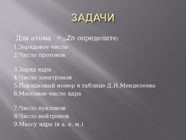  Для атома 65 30 Zn определите: 1.Зарядовое число 2.Число протонов 3.Заряд ядра 4.Число электронов 5.Порядковый номер в таблице Д.И.Менделеева 6.Массовое число ядра 7.Число нуклонов 8.Число нейтронов 9.Массу ядра (в а. е. м.) 