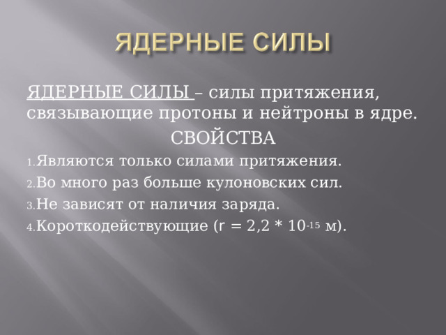 ЯДЕРНЫЕ СИЛЫ – силы притяжения, связывающие протоны и нейтроны в ядре. СВОЙСТВА Являются только силами притяжения. Во много раз больше кулоновских сил. Не зависят от наличия заряда. Короткодействующие ( r = 2,2 * 10 -15 м). 