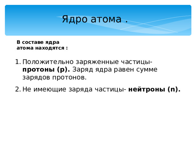 Ядро атома . В составе ядра атома находятся : Положительно заряженные частицы- протоны (р). Заряд ядра равен сумме зарядов протонов. Не имеющие заряда частицы- нейтроны  ( n ). 