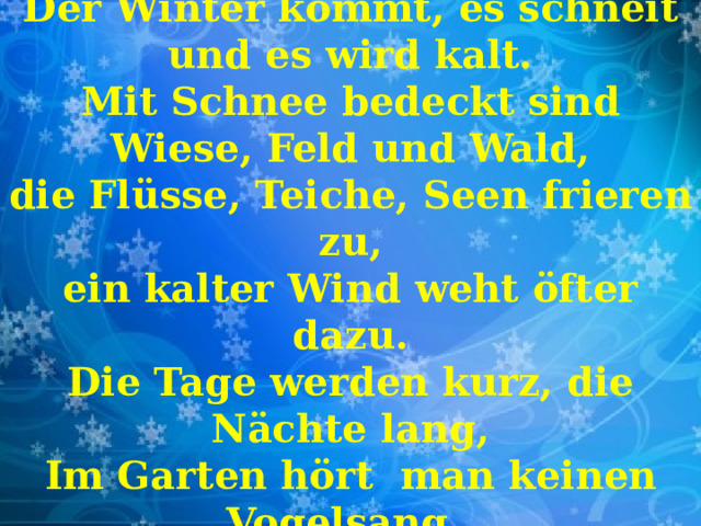 Der Winter kommt, es schneit und es wird kalt. Mit Schnee bedeckt sind Wiese, Feld und Wald, die Flüsse, Teiche, Seen frieren zu, ein kalter Wind weht öfter dazu. Die Tage werden kurz, die Nächte lang, Im Garten hört man keinen Vogelsang. 