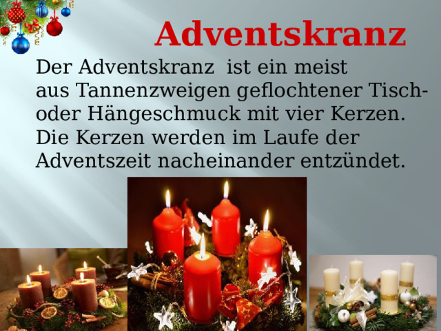 Adventskranz Der Adventskranz ist ein meist aus Tannenzweigen geflochtener Tisch- oder Hängeschmuck mit vier Kerzen. Die Kerzen werden im Laufe der Adventszeit nacheinander entzündet. 