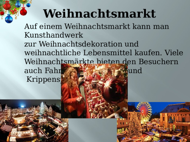 Weihnachtsmarkt Auf einem Weihnachtsmarkt kann man Kunsthandwerk zur Weihnachtsdekoration und  weihnachtliche Lebensmittel kaufen. Viele Weihnachtsmärkte bieten den Besuchern auch Fahrgeschäfte, Musik und  Krippenspiele. 