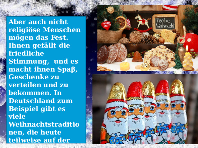 Aber auch nicht religiöse Menschen mőgen das Fest. Ihnen gefällt die friedliche Stimmung, und es macht ihnen Spaβ, Geschenke zu verteilen und zu bekommen. In Deutschland zum Beispiel gibt es viele Weihnachtstraditionen, die heute teilweise auf der ganzen Welt beliebt sind.    