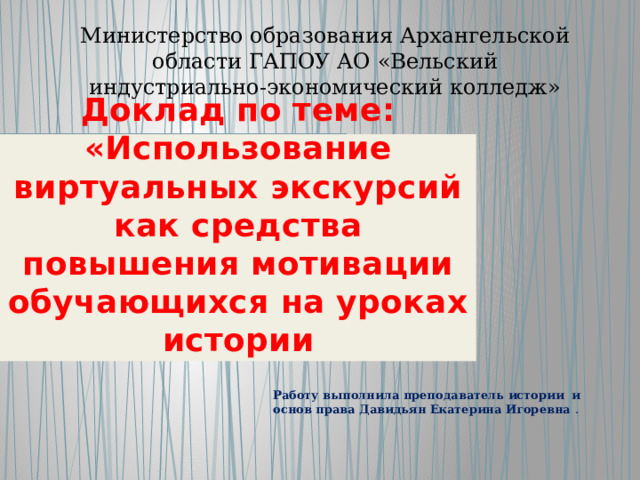 Министерство образования Архангельской области ГАПОУ АО «Вельский индустриально-экономический колледж»  Доклад по теме: «Использование виртуальных экскурсий как средства повышения мотивации обучающихся на уроках истории Работу выполнила преподаватель истории и основ права Давидьян Екатерина Игоревна . 