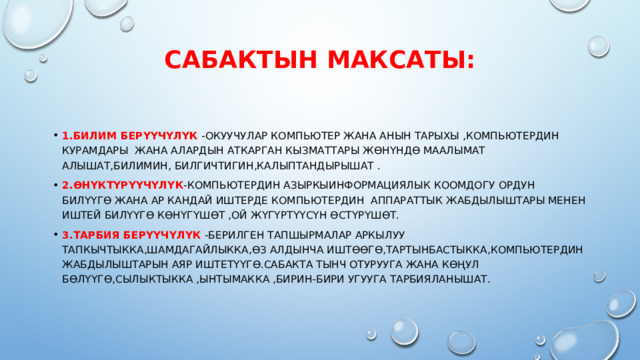 Сабактын максаты:   1.Билим берүүчүлүк -Окуучулар компьютер жана анын тарыхы ,компьютердин курамдары жана алардын аткарган кызматтары жөнүндө маалымат алышат,билимин, билгичтигин,калыптандырышат . 2.Өнүктүрүүчүлүк -Компьютердин азыркыинформациялык коомдогу ордун билүүгө жана ар кандай иштерде компьютердин АППАРАТТЫК жабдылыштары менен иштей билүүгө көнүгүшөт ,ой жүгүртүүсүн өстүрүшөт. 3.Тарбия берүүчүлүк -Берилген тапшырмалар аркылуу тапкычтыкка,шамдагайлыкка,өз алдынча иштөөгө,тартынбастыкка,компьютердин жабдылыштарын аяр иштетүүгө.Сабакта тынч отурууга жана көңул бөлүүгө,сылыктыкка ,ынтымакка ,бирин-бири угууга тарбияланышат. 