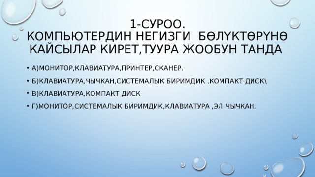1-суроо.  Компьютердин негизги бөлүктөрүнө кайсылар кирет,туура жообун танда А)Монитор,клавиатура,принтер,сканер. Б)Клавиатура,Чычкан,системалык биримдик .компакт диск\ В)Клавиатура,компакт диск Г)Монитор,системалык биримдик,клавиатура ,эл чычкан. 