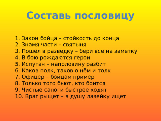 Составь пословицу 1. Закон бойца – стойкость до конца  2. Знамя части – святыня  3. Пошёл в разведку – бери всё на заметку  4. В бою рождаются герои  5. Испуган – наполовину разбит 6. Каков полк, таков о нём и толк  7. Офицер – бойцам пример  8. Только того бьют, кто боится  9. Чистые сапоги быстрее ходят  10. Враг рыщет – в душу лазейку ищет  