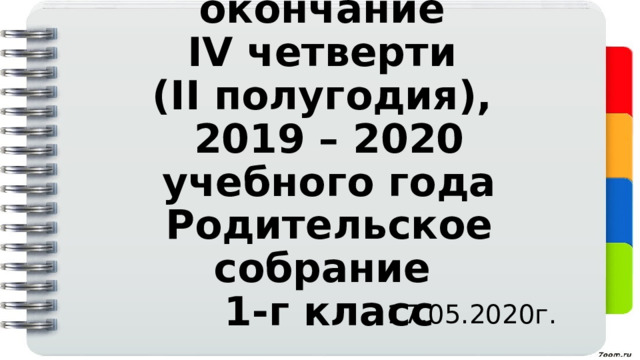Организованное окончание  IV четверти  (II полугодия),  2019 – 2020 учебного года  Родительское собрание  1-г класс 17.05.2020г. 