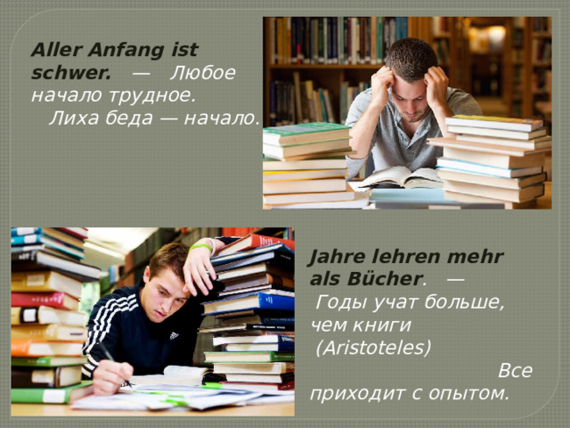 Aller Anfang ist schwer.    —     Любое начало трудное.    Лиха беда — начало. Jahre lehren mehr als Bücher .   —     Годы учат больше, чем книги  (Aristoteles)                                                Все приходит с опытом. 
