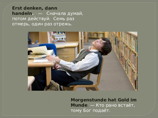 Erst denken, dann handeln .    —   Сначала думай, потом действуй.  Семь раз отмерь, один раз отрежь. Morgenstunde hat Gold im Munde . — Кто рано встаёт, тому Бог подаёт. 